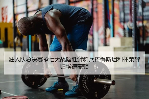 油人队总决赛抢七大战险胜游骑兵捧得斯坦利杯荣耀归埃德蒙顿